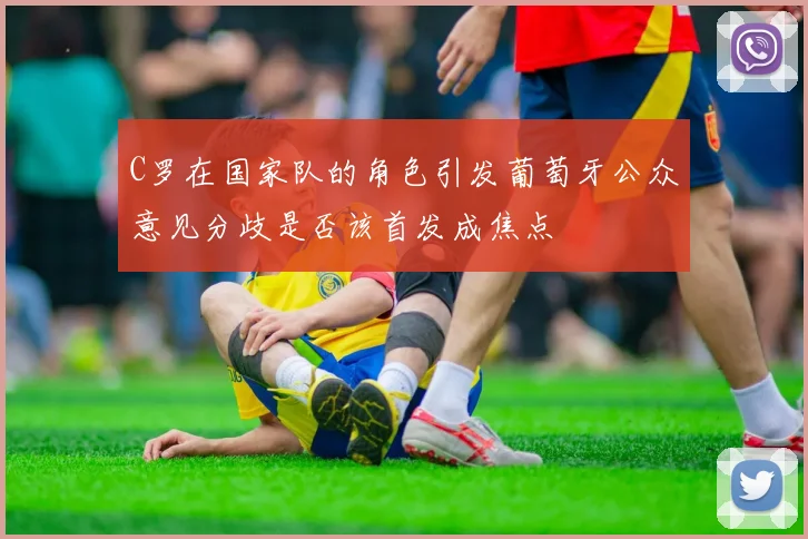 C罗在国家队的角色引发葡萄牙公众意见分歧是否该首发成焦点