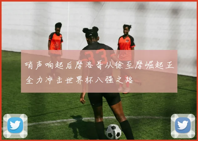 哨声响起后摩洛哥从徐至摩崛起正全力冲击世界杯八强之路