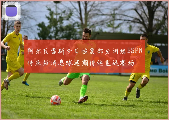阿尔瓦雷斯今日恢复部分训练ESPN传来好消息球迷期待他重返赛场