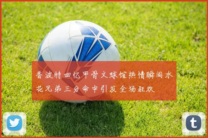 香波特回忆甲骨文球馆热情瞬间水花兄弟三分命中引发全场狂欢
