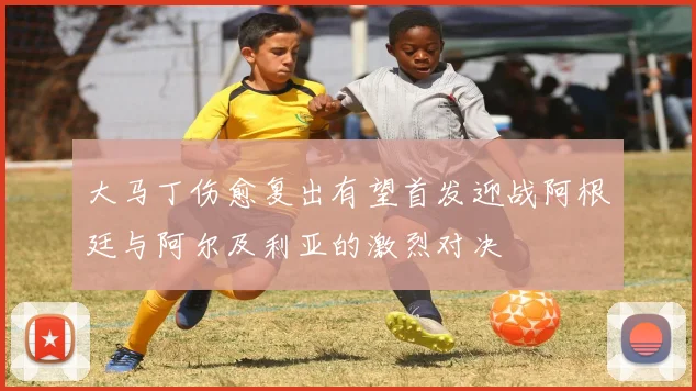 大马丁伤愈复出有望首发迎战阿根廷与阿尔及利亚的激烈对决