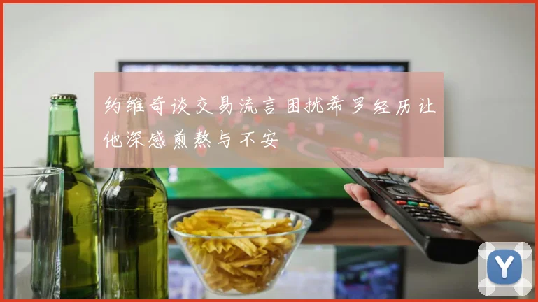 约维奇谈交易流言困扰希罗经历让他深感煎熬与不安