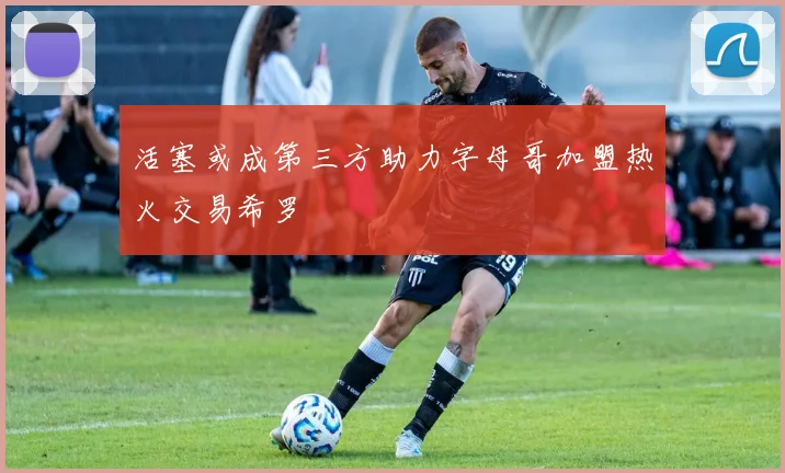 活塞或成第三方助力字母哥加盟热火交易希罗