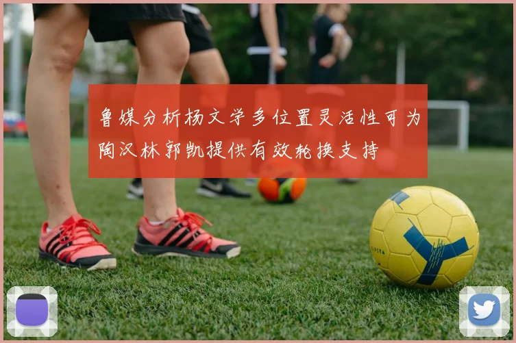 鲁媒分析杨文学多位置灵活性可为陶汉林郭凯提供有效轮换支持