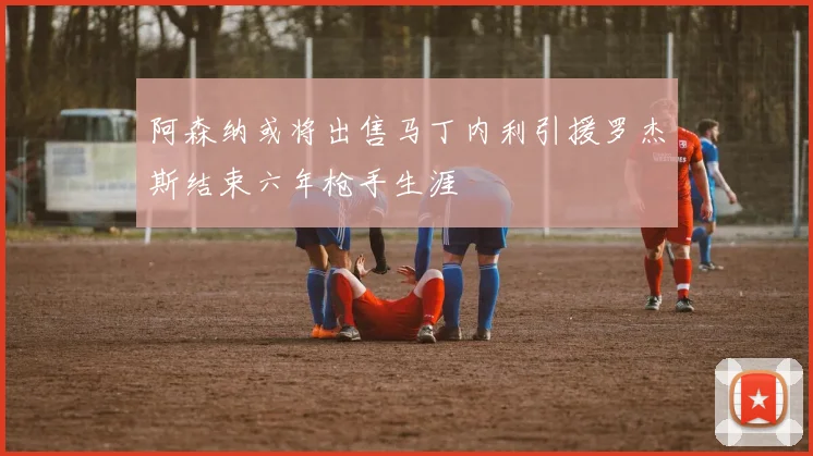 阿森纳或将出售马丁内利引援罗杰斯结束六年枪手生涯